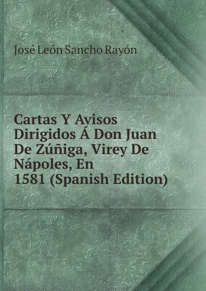 Обложка книги Cartas Y Avisos Dirigidos A Don Juan De Zuniga, Virey De Napoles, En 1581 (Spanish Edition), José León Sancho Rayón