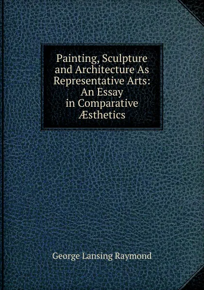 Обложка книги Painting, Sculpture and Architecture As Representative Arts: An Essay in Comparative AEsthetics, George Lansing Raymond