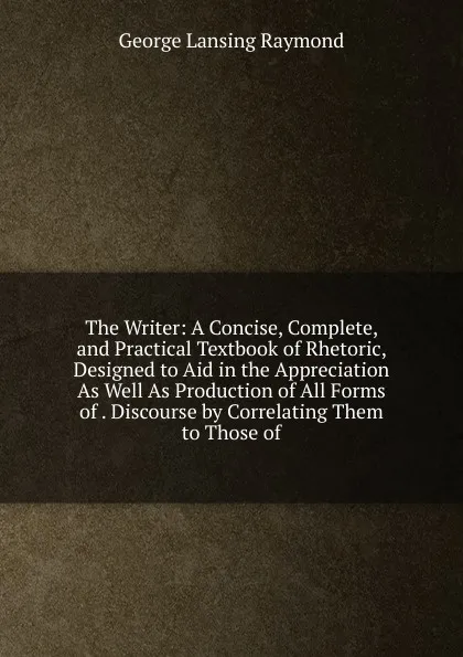 Обложка книги The Writer: A Concise, Complete, and Practical Textbook of Rhetoric, Designed to Aid in the Appreciation As Well As Production of All Forms of . Discourse by Correlating Them to Those of, George Lansing Raymond