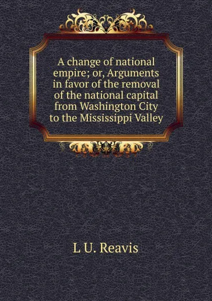 Обложка книги A change of national empire; or, Arguments in favor of the removal of the national capital from Washington City to the Mississippi Valley, L U. Reavis