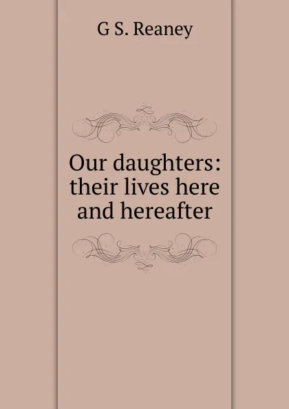 Обложка книги Our daughters: their lives here and hereafter, G S. Reaney