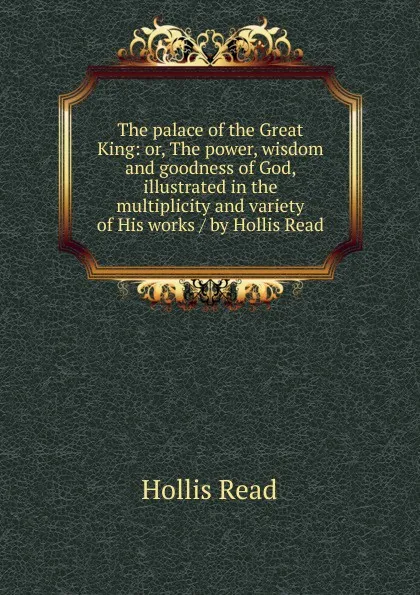 Обложка книги The palace of the Great King: or, The power, wisdom and goodness of God, illustrated in the multiplicity and variety of His works / by Hollis Read, Hollis Read