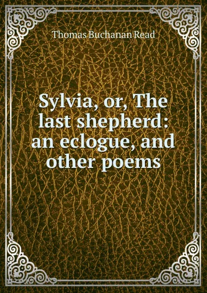 Обложка книги Sylvia, or, The last shepherd: an eclogue, and other poems, Thomas Buchanan Read