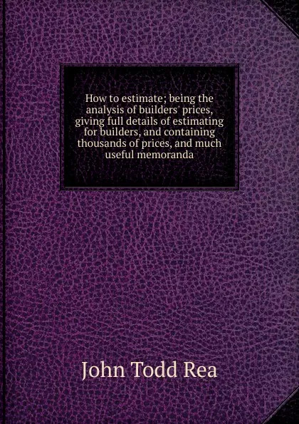 Обложка книги How to estimate; being the analysis of builders. prices, giving full details of estimating for builders, and containing thousands of prices, and much useful memoranda, John Todd Rea