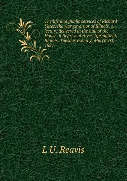 Обложка книги The life and public services of Richard Yates, the war governor of Illinois. A lecture delivered in the hall of the House of Representatives, Springfield, Illinois, Tuesday evening, March 1st, 1881, L U. Reavis