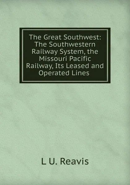 Обложка книги The Great Southwest: The Southwestern Railway System, the Missouri Pacific Railway, Its Leased and Operated Lines ., L U. Reavis