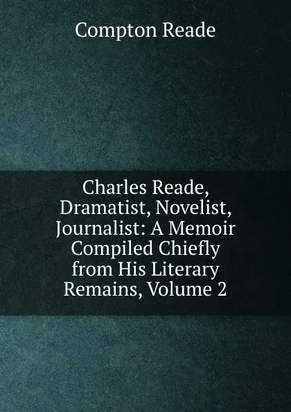 Обложка книги Charles Reade, Dramatist, Novelist, Journalist: A Memoir Compiled Chiefly from His Literary Remains, Volume 2, Compton Reade