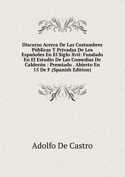 Обложка книги Discurso Acerca De Las Costumbres Publicas Y Privadas De Los Espanoles En El Siglo Xvii: Fundado En El Estudio De Las Comedias De Calderon : Premiado . Abierto En 15 De F (Spanish Edition), Adolfo de Castro