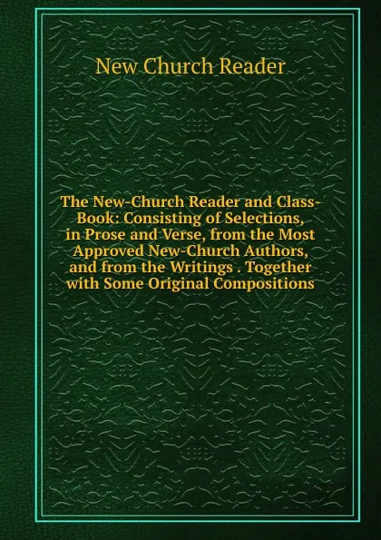 Обложка книги The New-Church Reader and Class-Book: Consisting of Selections, in Prose and Verse, from the Most Approved New-Church Authors, and from the Writings . Together with Some Original Compositions, New Church Reader