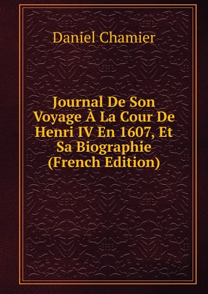 Обложка книги Journal De Son Voyage A La Cour De Henri IV En 1607, Et Sa Biographie (French Edition), Daniel Chamier