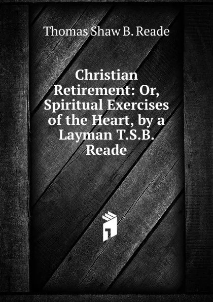 Обложка книги Christian Retirement: Or, Spiritual Exercises of the Heart, by a Layman T.S.B. Reade., Thomas Shaw B. Reade