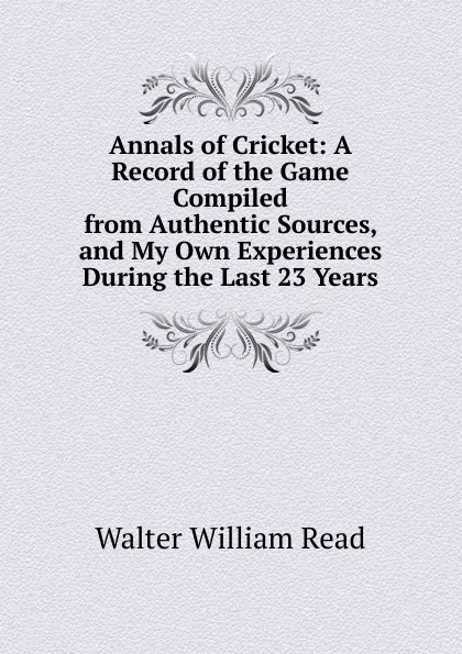 Обложка книги Annals of Cricket: A Record of the Game Compiled from Authentic Sources, and My Own Experiences During the Last 23 Years, Walter William Read