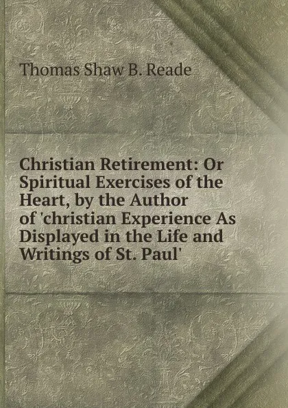 Обложка книги Christian Retirement: Or Spiritual Exercises of the Heart, by the Author of .christian Experience As Displayed in the Life and Writings of St. Paul.., Thomas Shaw B. Reade