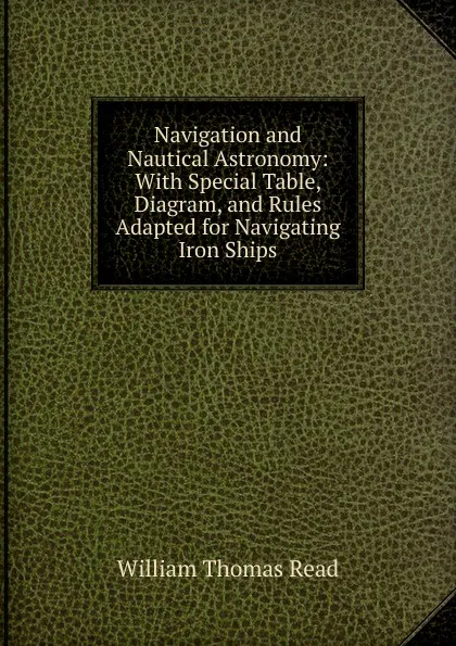 Обложка книги Navigation and Nautical Astronomy: With Special Table, Diagram, and Rules Adapted for Navigating Iron Ships, William Thomas Read