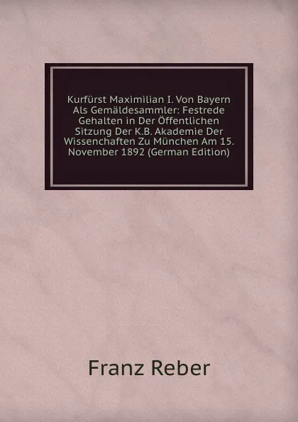 Обложка книги Kurfurst Maximilian I. Von Bayern Als Gemaldesammler: Festrede Gehalten in Der Offentlichen Sitzung Der K.B. Akademie Der Wissenchaften Zu Munchen Am 15. November 1892 (German Edition), Franz Reber