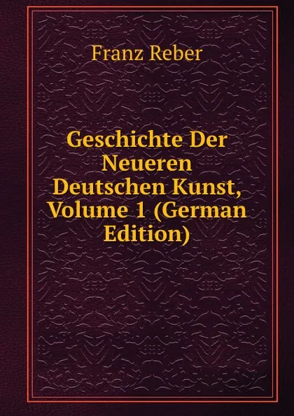 Обложка книги Geschichte Der Neueren Deutschen Kunst, Volume 1 (German Edition), Franz Reber