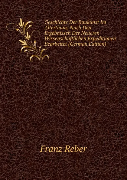 Обложка книги Geschichte Der Baukunst Im Alterthum: Nach Den Ergebnissen Der Neueren Wissenschaftlichen Expeditionen Bearbeitet (German Edition), Franz Reber