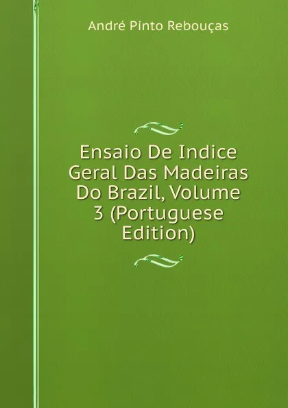 Обложка книги Ensaio De Indice Geral Das Madeiras Do Brazil, Volume 3 (Portuguese Edition), André Pinto Rebouças