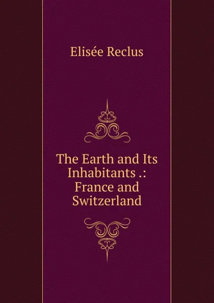 Обложка книги The Earth and Its Inhabitants .: France and Switzerland, Elisée Reclus