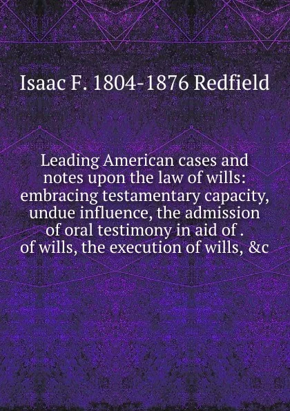 Обложка книги Leading American cases and notes upon the law of wills: embracing testamentary capacity, undue influence, the admission of oral testimony in aid of . of wills, the execution of wills, .c., Isaac Fletcher Redfield