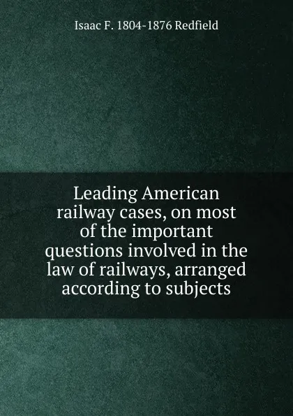 Обложка книги Leading American railway cases, on most of the important questions involved in the law of railways, arranged according to subjects, Isaac Fletcher Redfield