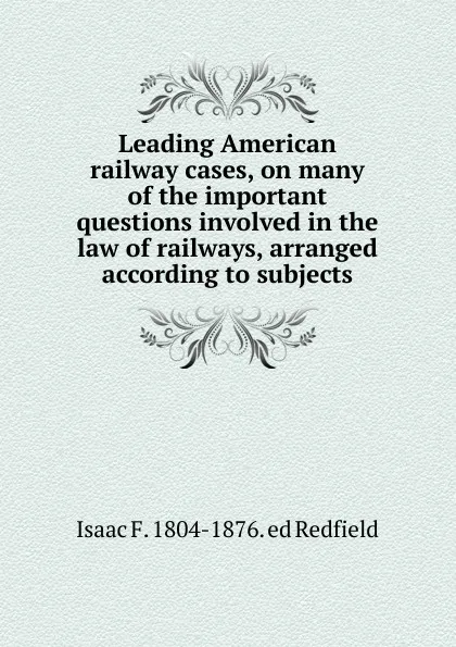 Обложка книги Leading American railway cases, on many of the important questions involved in the law of railways, arranged according to subjects, Isaac Fletcher Redfield