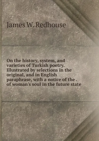 Обложка книги On the history, system, and varieties of Turkish poetry. Illustrated by selections in the original, and in English paraphrase, with a notice of the . of woman.s soul in the future state, James W. Redhouse