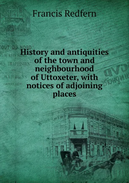 Обложка книги History and antiquities of the town and neighbourhood of Uttoxeter, with notices of adjoining places, Francis Redfern