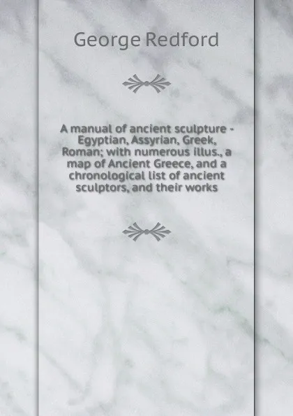 Обложка книги A manual of ancient sculpture - Egyptian, Assyrian, Greek, Roman; with numerous illus., a map of Ancient Greece, and a chronological list of ancient sculptors, and their works, George Redford