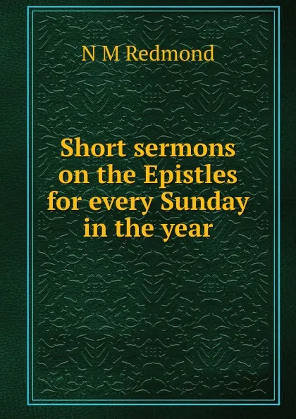 Обложка книги Short sermons on the Epistles for every Sunday in the year, N M Redmond