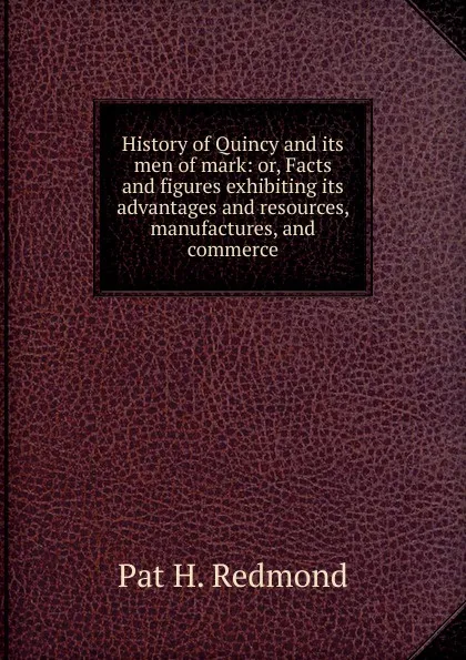 Обложка книги History of Quincy and its men of mark: or, Facts and figures exhibiting its advantages and resources, manufactures, and commerce, Pat H. Redmond