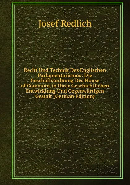 Обложка книги Recht Und Technik Des Englischen Parlamentarismus: Die Geschaftsordnung Des House of Commons in Ihrer Geschichtlichen Entwicklung Und Gegenwartigen Gestalt (German Edition), Josef Redlich