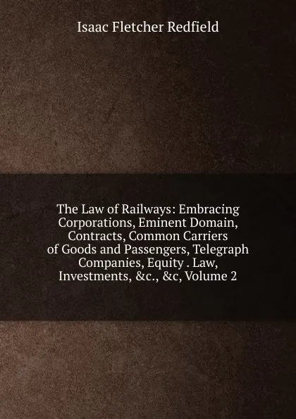 Обложка книги The Law of Railways: Embracing Corporations, Eminent Domain, Contracts, Common Carriers of Goods and Passengers, Telegraph Companies, Equity . Law, Investments, .c., .c, Volume 2, Isaac Fletcher Redfield