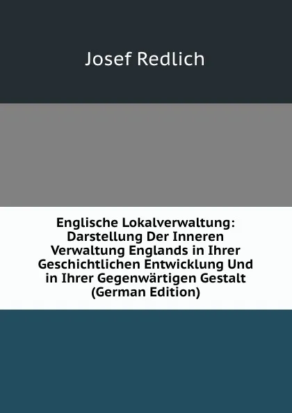 Обложка книги Englische Lokalverwaltung: Darstellung Der Inneren Verwaltung Englands in Ihrer Geschichtlichen Entwicklung Und in Ihrer Gegenwartigen Gestalt (German Edition), Josef Redlich