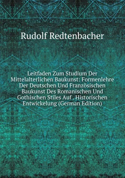 Обложка книги Leitfaden Zum Studium Der Mittelalterlichen Baukunst: Formenlehre Der Deutschen Und Franzosischen Baukunst Des Romanischen Und Gothischen Stiles Auf . Historischen Entwickelung (German Edition), Rudolf Redtenbacher