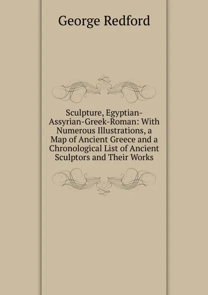 Обложка книги Sculpture, Egyptian-Assyrian-Greek-Roman: With Numerous Illustrations, a Map of Ancient Greece and a Chronological List of Ancient Sculptors and Their Works, George Redford