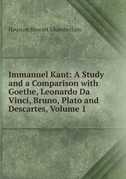 Обложка книги Immanuel Kant: A Study and a Comparison with Goethe, Leonardo Da Vinci, Bruno, Plato and Descartes, Volume 1, Houston Stewart Chamberlain