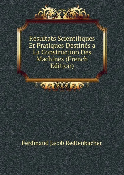 Обложка книги Resultats Scientifiques Et Pratiques Destines a La Construction Des Machines (French Edition), Ferdinand Jacob Redtenbacher