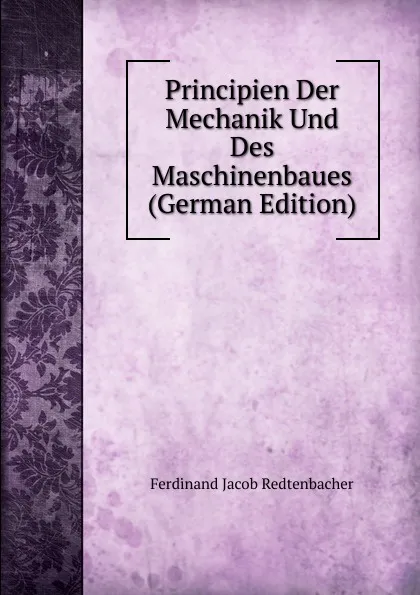 Обложка книги Principien Der Mechanik Und Des Maschinenbaues (German Edition), Ferdinand Jacob Redtenbacher