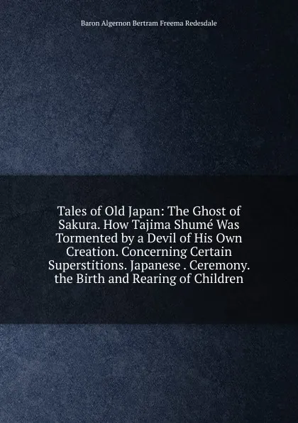 Обложка книги Tales of Old Japan: The Ghost of Sakura. How Tajima Shume Was Tormented by a Devil of His Own Creation. Concerning Certain Superstitions. Japanese . Ceremony. the Birth and Rearing of Children., Algernon Bertram Freeman-Mitford Redesdale