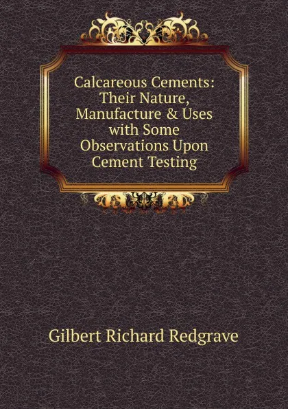 Обложка книги Calcareous Cements: Their Nature, Manufacture . Uses with Some Observations Upon Cement Testing, Gilbert Richard Redgrave