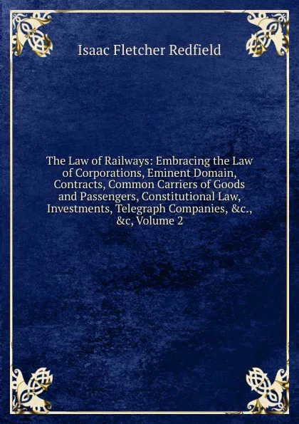 Обложка книги The Law of Railways: Embracing the Law of Corporations, Eminent Domain, Contracts, Common Carriers of Goods and Passengers, Constitutional Law, Investments, Telegraph Companies, .c., .c, Volume 2, Isaac Fletcher Redfield