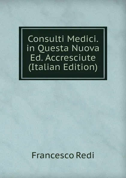 Обложка книги Consulti Medici. in Questa Nuova Ed. Accresciute (Italian Edition), Francesco Redi