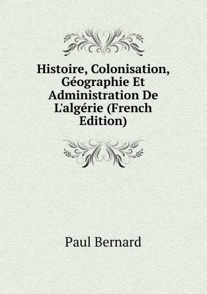 Обложка книги Histoire, Colonisation, Geographie Et Administration De L.algerie (French Edition), Paul Bernard