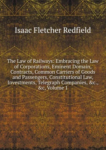 Обложка книги The Law of Railways: Embracing the Law of Corporations, Eminent Domain, Contracts, Common Carriers of Goods and Passengers, Constitutional Law, Investments, Telegraph Companies, .c., .c, Volume 1, Isaac Fletcher Redfield