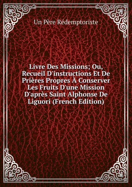 Обложка книги Livre Des Missions; Ou, Recueil D.instructions Et De Prieres Propres A Conserver Les Fruits D.une Mission D.apres Saint Alphonse De Liguori (French Edition), Un Père Rédemptoriste