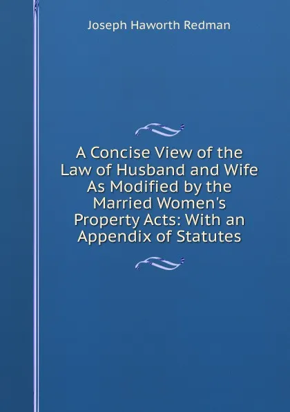 Обложка книги A Concise View of the Law of Husband and Wife As Modified by the Married Women.s Property Acts: With an Appendix of Statutes, Joseph Haworth Redman