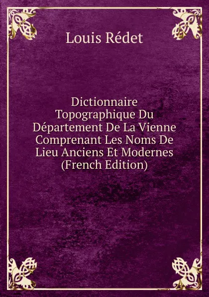 Обложка книги Dictionnaire Topographique Du Departement De La Vienne Comprenant Les Noms De Lieu Anciens Et Modernes (French Edition), Louis Rédet