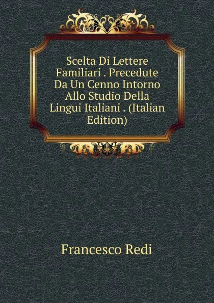 Обложка книги Scelta Di Lettere Familiari . Precedute Da Un Cenno Intorno Allo Studio Della Lingui Italiani . (Italian Edition), Francesco Redi