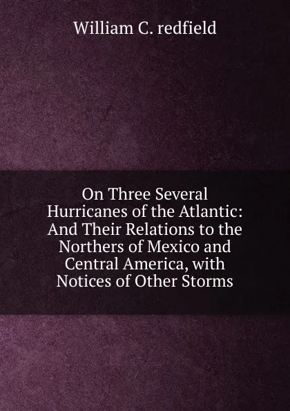 Обложка книги On Three Several Hurricanes of the Atlantic: And Their Relations to the Northers of Mexico and Central America, with Notices of Other Storms, William C. redfield